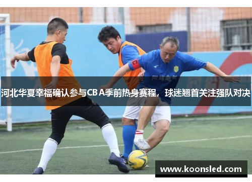 河北华夏幸福确认参与CBA季前热身赛程，球迷翘首关注强队对决