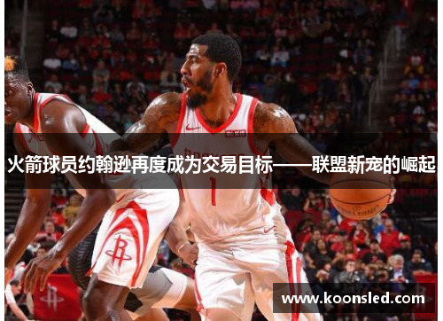 火箭球员约翰逊再度成为交易目标——联盟新宠的崛起