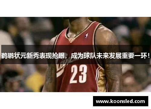 鹈鹕状元新秀表现抢眼，成为球队未来发展重要一环！